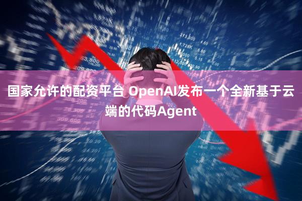 国家允许的配资平台 OpenAI发布一个全新基于云端的代码Agent
