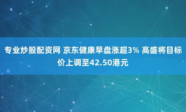 专业炒股配资网 京东健康早盘涨超3% 高盛将目标价上调至42.50港元