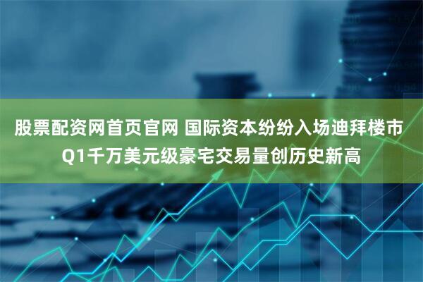 股票配资网首页官网 国际资本纷纷入场迪拜楼市 Q1千万美元级豪宅交易量创历史新高