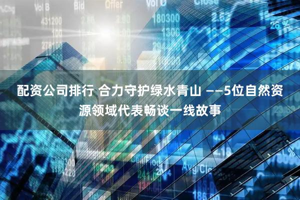 配资公司排行 合力守护绿水青山 ——5位自然资源领域代表畅谈一线故事