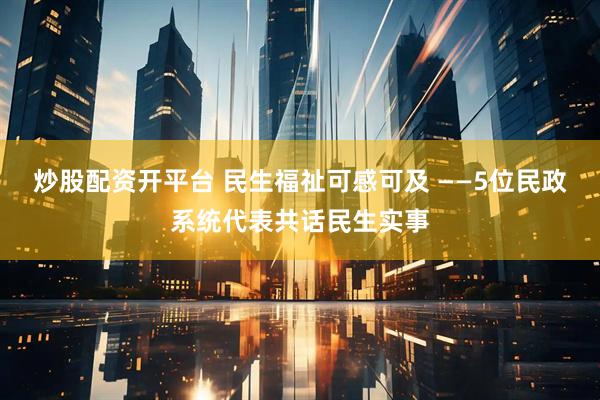 炒股配资开平台 民生福祉可感可及 ——5位民政系统代表共话民生实事