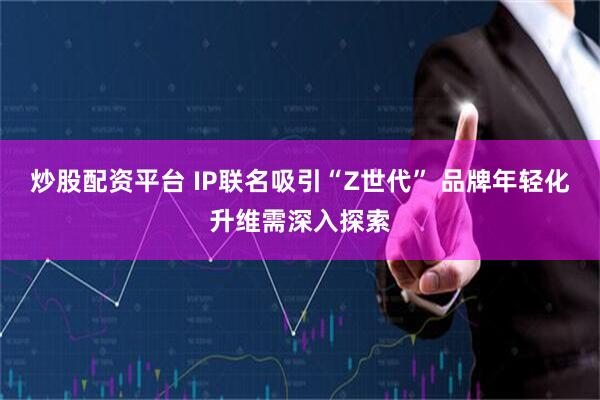 炒股配资平台 IP联名吸引“Z世代” 品牌年轻化升维需深入探索