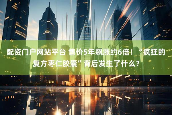 配资门户网站平台 售价5年飙涨约6倍！“疯狂的复方枣仁胶囊”背后发生了什么？