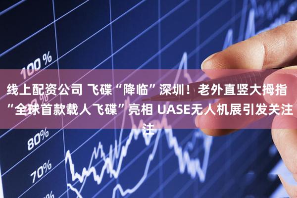 线上配资公司 飞碟“降临”深圳！老外直竖大拇指 “全球首款载人飞碟”亮相 UASE无人机展引发关注