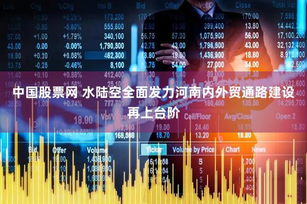 中国股票网 水陆空全面发力河南内外贸通路建设再上台阶