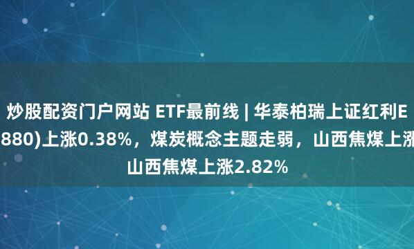 炒股配资门户网站 ETF最前线 | 华泰柏瑞上证红利ETF(510880)上涨0.38%，煤炭概念主题走弱，山西焦煤上涨2.82%
