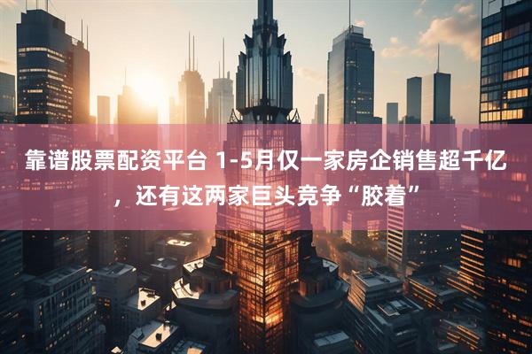 靠谱股票配资平台 1-5月仅一家房企销售超千亿，还有这两家巨头竞争“胶着”