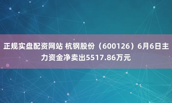 正规实盘配资网站 杭钢股份（600126）6月6日主力资金净卖出5517.86万元