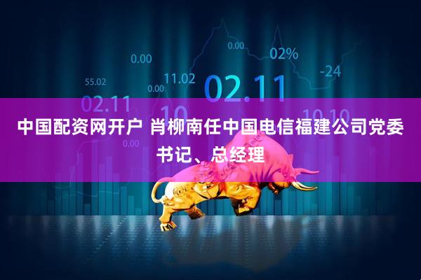 中国配资网开户 肖柳南任中国电信福建公司党委书记、总经理