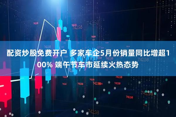 配资炒股免费开户 多家车企5月份销量同比增超100% 端午节车市延续火热态势