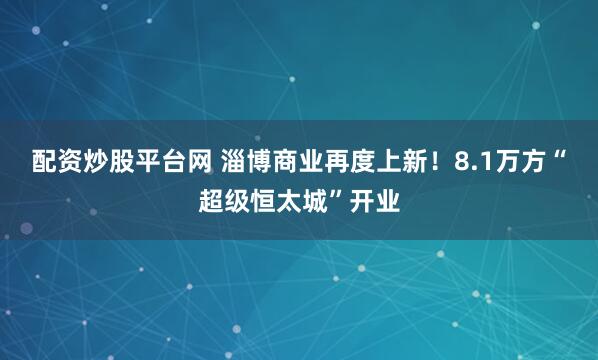配资炒股平台网 淄博商业再度上新！8.1万方“超级恒太城”开业