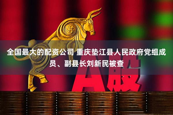 全国最大的配资公司 重庆垫江县人民政府党组成员、副县长刘新民被查