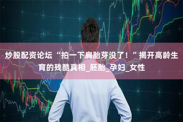 炒股配资论坛 “拍一下肩胎芽没了！”揭开高龄生育的残酷真相_胚胎_孕妇_女性