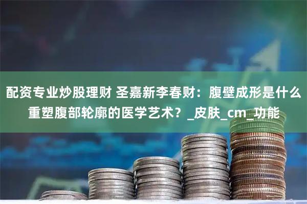 配资专业炒股理财 圣嘉新李春财：腹壁成形是什么重塑腹部轮廓的医学艺术？_皮肤_cm_功能