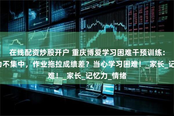 在线配资炒股开户 重庆博爱学习困难干预训练：孩子注意力不集中，作业拖拉成绩差？当心学习困难！_家长_记忆力_情绪