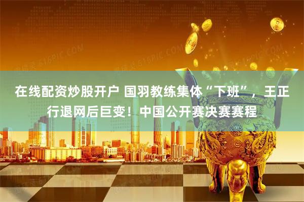 在线配资炒股开户 国羽教练集体“下班”，王正行退网后巨变！中国公开赛决赛赛程