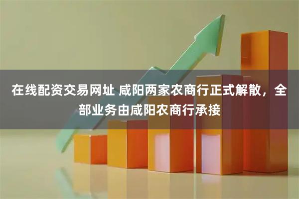 在线配资交易网址 咸阳两家农商行正式解散，全部业务由咸阳农商行承接