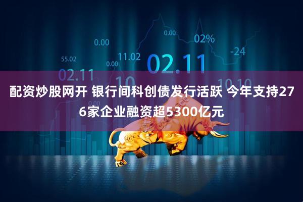 配资炒股网开 银行间科创债发行活跃 今年支持276家企业融资超5300亿元