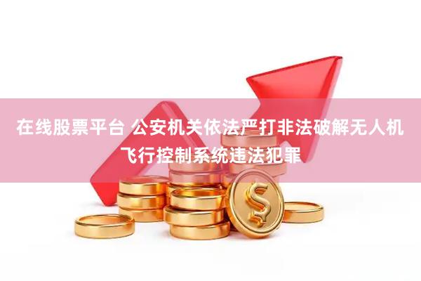 在线股票平台 公安机关依法严打非法破解无人机飞行控制系统违法犯罪
